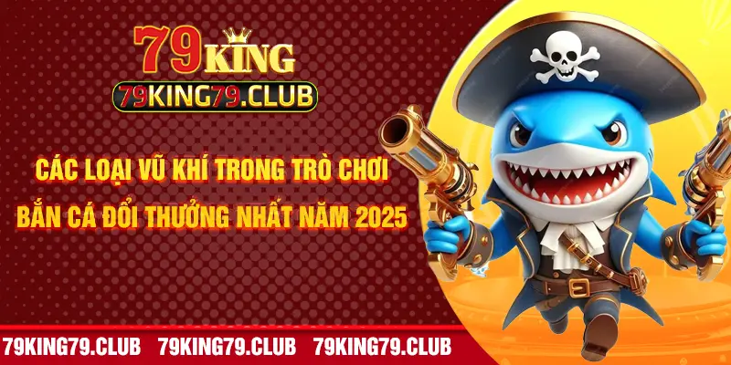 Các loại vũ khí trong trò chơi bắn cá đổi thưởng nhất năm 2025